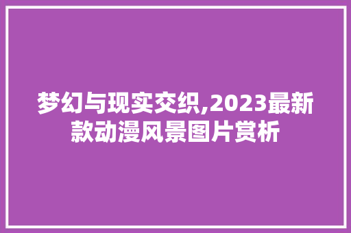 梦幻与现实交织,2023最新款动漫风景图片赏析 生活技巧 梦幻与现实交织,2023最新款动漫风景图片赏析 生活技巧