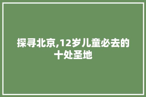 探寻北京,12岁儿童必去的十处圣地
