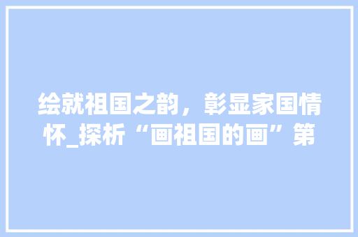 绘就祖国之韵,彰显家国情怀_探析“画祖国的画”第一名作品 家庭生活 绘就祖国之韵,彰显家国情怀_探析“画祖国的画”第一名作品 家庭生活