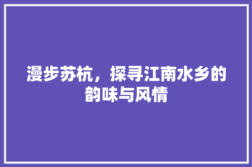 漫步苏杭，探寻江南水乡的韵味与风情 健康知识